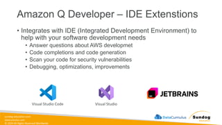sundog-education.com
datacumulus.com
© 2024 All Rights Reserved Worldwide
Amazon Q Developer – IDE Extenstions
• Integrates with IDE (Integrated Development Environment) to
help with your software development needs
• Answer questions about AWS developmet
• Code completions and code generation
• Scan your code for security vulnerabilities
• Debugging, optimizations, improvements
Visual Studio Code Visual Studio
 