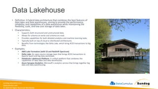 sundog-education.com
datacumulus.com
© 2024 All Rights Reserved Worldwide
Data Lakehouse
• Definition: A hybrid data architecture that combines the best features of
data lakes and data warehouses, aiming to provide the performance,
reliability, and capabilities of a data warehouse while maintaining the
flexibility, scale, and low-cost storage of data lakes.
• Characteristics:
• Supports both structured and unstructured data.
• Allows for schema-on-write and schema-on-read.
• Provides capabilities for both detailed analytics and machine learning tasks.
• Typically built on top of cloud or distributed architectures.
• Benefits from technologies like Delta Lake, which bring ACID transactions to big
data.
• Examples:
• AWS Lake Formation (with S3 and Redshift Spectrum)
• Delta Lake: An open-source storage layer that brings ACID transactions to
Apache Spark and big data workloads.
• Databricks Lakehouse Platform: A unified platform that combines the
capabilities of data lakes and data warehouses.
• Azure Synapse Analytics: Microsoft's analytics service that brings together big
data and data warehousing.
 