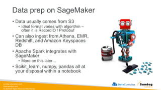 sundog-education.com
datacumulus.com
© 2024 All Rights Reserved Worldwide
Data prep on SageMaker
• Data usually comes from S3
• Ideal format varies with algorithm –
often it is RecordIO / Protobuf
• Can also ingest from Athena, EMR,
Redshift, and Amazon Keyspaces
DB
• Apache Spark integrates with
SageMaker
• More on this later…
• Scikit_learn, numpy, pandas all at
your disposal within a notebook
 