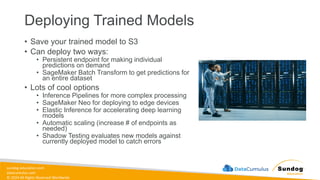 sundog-education.com
datacumulus.com
© 2024 All Rights Reserved Worldwide
Deploying Trained Models
• Save your trained model to S3
• Can deploy two ways:
• Persistent endpoint for making individual
predictions on demand
• SageMaker Batch Transform to get predictions for
an entire dataset
• Lots of cool options
• Inference Pipelines for more complex processing
• SageMaker Neo for deploying to edge devices
• Elastic Inference for accelerating deep learning
models
• Automatic scaling (increase # of endpoints as
needed)
• Shadow Testing evaluates new models against
currently deployed model to catch errors
 