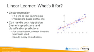 sundog-education.com
datacumulus.com
© 2024 All Rights Reserved Worldwide
Linear Learner: What’s it for?
• Linear regression
• Fit a line to your training data
• Predications based on that line
• Can handle both regression
(numeric) predictions and
classification predictions
• For classification, a linear threshold
function is used.
• Can do binary or multi-class
 
