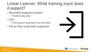 sundog-education.com
datacumulus.com
© 2024 All Rights Reserved Worldwide
Linear Learner: What training input does
it expect?
• RecordIO-wrapped protobuf
• Float32 data only!
• CSV
• First column assumed to be the label
• File or Pipe mode both supported
 