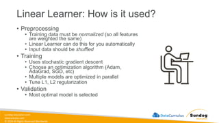 sundog-education.com
datacumulus.com
© 2024 All Rights Reserved Worldwide
Linear Learner: How is it used?
• Preprocessing
• Training data must be normalized (so all features
are weighted the same)
• Linear Learner can do this for you automatically
• Input data should be shuffled
• Training
• Uses stochastic gradient descent
• Choose an optimization algorithm (Adam,
AdaGrad, SGD, etc)
• Multiple models are optimized in parallel
• Tune L1, L2 regularization
• Validation
• Most optimal model is selected
 