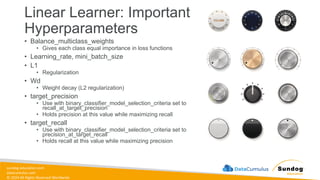 sundog-education.com
datacumulus.com
© 2024 All Rights Reserved Worldwide
Linear Learner: Important
Hyperparameters
• Balance_multiclass_weights
• Gives each class equal importance in loss functions
• Learning_rate, mini_batch_size
• L1
• Regularization
• Wd
• Weight decay (L2 regularization)
• target_precision
• Use with binary_classifier_model_selection_criteria set to
recall_at_target_precision
• Holds precision at this value while maximizing recall
• target_recall
• Use with binary_classifier_model_selection_criteria set to
precision_at_target_recall
• Holds recall at this value while maximizing precision
 