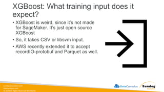 sundog-education.com
datacumulus.com
© 2024 All Rights Reserved Worldwide
XGBoost: What training input does it
expect?
• XGBoost is weird, since it’s not made
for SageMaker. It’s just open source
XGBoost
• So, it takes CSV or libsvm input.
• AWS recently extended it to accept
recordIO-protobuf and Parquet as well.
 