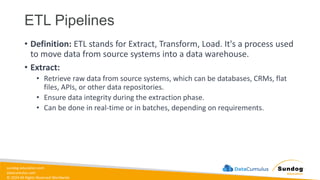 sundog-education.com
datacumulus.com
© 2024 All Rights Reserved Worldwide
ETL Pipelines
• Definition: ETL stands for Extract, Transform, Load. It's a process used
to move data from source systems into a data warehouse.
• Extract:
• Retrieve raw data from source systems, which can be databases, CRMs, flat
files, APIs, or other data repositories.
• Ensure data integrity during the extraction phase.
• Can be done in real-time or in batches, depending on requirements.
 