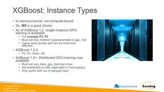 sundog-education.com
datacumulus.com
© 2024 All Rights Reserved Worldwide
XGBoost: Instance Types
• Is memory-bound, not compute-bound
• So, M5 is a good choice
• As of XGBoost 1.2, single-instance GPU
training is available
• For example P2, P3
• Must set tree_method hyperparameter to gpu_hist
• Trains more quickly and can be more cost
effective.
• XGBoost 1.2-2
• P2, P3, G4dn, G5
• XGBoost 1.5+: Distributed GPU training now
available
• Must set use_dask_gpu_training to true
• Set distribution to fully_replicated in TrainingInput
• Only works with csv or parquet input
 