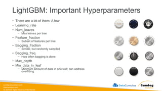 sundog-education.com
datacumulus.com
© 2024 All Rights Reserved Worldwide
LightGBM: Important Hyperparameters
• There are a lot of them. A few:
• Learning_rate
• Num_leaves
• Max leaves per tree
• Feature_fraction
• Subset of features per tree
• Bagging_fraction
• Similar, but randomly sampled
• Bagging_freq
• How often bagging is done
• Max_depth
• Min_data_in_leaf
• Minimum amount of data in one leaf; can address
overfitting
 