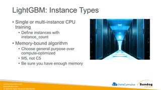 sundog-education.com
datacumulus.com
© 2024 All Rights Reserved Worldwide
LightGBM: Instance Types
• Single or multi-instance CPU
training
• Define instances with
instance_count
• Memory-bound algorithm
• Choose general purpose over
compute-optimized
• M5, not C5
• Be sure you have enough memory
 