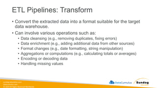 sundog-education.com
datacumulus.com
© 2024 All Rights Reserved Worldwide
ETL Pipelines: Transform
• Convert the extracted data into a format suitable for the target
data warehouse.
• Can involve various operations such as:
• Data cleansing (e.g., removing duplicates, fixing errors)
• Data enrichment (e.g., adding additional data from other sources)
• Format changes (e.g., date formatting, string manipulation)
• Aggregations or computations (e.g., calculating totals or averages)
• Encoding or decoding data
• Handling missing values
 