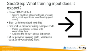 sundog-education.com
datacumulus.com
© 2024 All Rights Reserved Worldwide
Seq2Seq: What training input does it
expect?
• RecordIO-Protobuf
• Tokens must be integers (this is unusual,
since most algorithms want floating point
data.)
• Start with tokenized text files
• Convert to protobuf using sample code
• Packs into integer tensors with
vocabulary files
• A lot like the TF/IDF lab we did earlier.
• Must provide training data, validation
data, and vocabulary files.
 