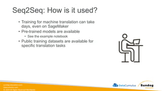 sundog-education.com
datacumulus.com
© 2024 All Rights Reserved Worldwide
Seq2Seq: How is it used?
• Training for machine translation can take
days, even on SageMaker
• Pre-trained models are available
• See the example notebook
• Public training datasets are available for
specific translation tasks
 