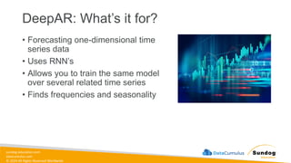 sundog-education.com
datacumulus.com
© 2024 All Rights Reserved Worldwide
DeepAR: What’s it for?
• Forecasting one-dimensional time
series data
• Uses RNN’s
• Allows you to train the same model
over several related time series
• Finds frequencies and seasonality
 