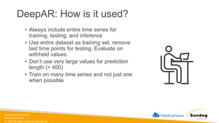 sundog-education.com
datacumulus.com
© 2024 All Rights Reserved Worldwide
DeepAR: How is it used?
• Always include entire time series for
training, testing, and inference
• Use entire dataset as training set, remove
last time points for testing. Evaluate on
withheld values.
• Don’t use very large values for prediction
length (> 400)
• Train on many time series and not just one
when possible
 