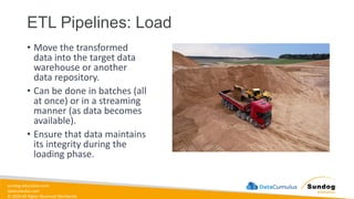 sundog-education.com
datacumulus.com
© 2024 All Rights Reserved Worldwide
ETL Pipelines: Load
• Move the transformed
data into the target data
warehouse or another
data repository.
• Can be done in batches (all
at once) or in a streaming
manner (as data becomes
available).
• Ensure that data maintains
its integrity during the
loading phase.
 