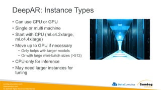 sundog-education.com
datacumulus.com
© 2024 All Rights Reserved Worldwide
DeepAR: Instance Types
• Can use CPU or GPU
• Single or multi machine
• Start with CPU (ml.c4.2xlarge,
ml.c4.4xlarge)
• Move up to GPU if necessary
• Only helps with larger models
• Or with large mini-batch sizes (>512)
• CPU-only for inference
• May need larger instances for
tuning
 