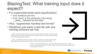 sundog-education.com
datacumulus.com
© 2024 All Rights Reserved Worldwide
BlazingText: What training input does it
expect?
• For supervised mode (text classification):
• One sentence per line
• First “word” in the sentence is the string
__label__ followed by the label
• Also, “augmented manifest text format”
• Word2vec just wants a text file with one
training sentence per line.
__label__4 linux ready for prime time , intel says , despite all the linux hype , the open-source
movement has yet to make a huge splash in the desktop market . that may be about to change ,
thanks to chipmaking giant intel corp .
__label__2 bowled by the slower one again , kolkata , november 14 the past caught up with
sourav ganguly as the indian skippers return to international cricket was short lived .
{"source":"linux ready for prime time , intel says , despite all the linux hype", "label":1}
{"source":"bowled by the slower one again , kolkata , november 14 the past caught up with
sourav ganguly", "label":2}
 