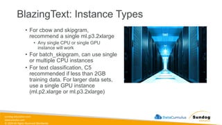 sundog-education.com
datacumulus.com
© 2024 All Rights Reserved Worldwide
BlazingText: Instance Types
• For cbow and skipgram,
recommend a single ml.p3.2xlarge
• Any single CPU or single GPU
instance will work
• For batch_skipgram, can use single
or multiple CPU instances
• For text classification, C5
recommended if less than 2GB
training data. For larger data sets,
use a single GPU instance
(ml.p2.xlarge or ml.p3.2xlarge)
 