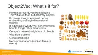 sundog-education.com
datacumulus.com
© 2024 All Rights Reserved Worldwide
Object2Vec: What’s it for?
• Remember word2vec from Blazing
Text? It’s like that, but arbitrary objects
• It creates low-dimensional dense
embeddings of high-dimensional
objects
• It is basically word2vec, generalized to
handle things other than words.
• Compute nearest neighbors of objects
• Visualize clusters
• Genre prediction
• Recommendations (similar items or
users)
 