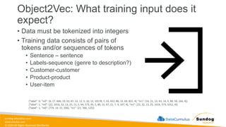 sundog-education.com
datacumulus.com
© 2024 All Rights Reserved Worldwide
Object2Vec: What training input does it
expect?
• Data must be tokenized into integers
• Training data consists of pairs of
tokens and/or sequences of tokens
• Sentence – sentence
• Labels-sequence (genre to description?)
• Customer-customer
• Product-product
• User-item
{"label": 0, "in0": [6, 17, 606, 19, 53, 67, 52, 12, 5, 10, 15, 10178, 7, 33, 652, 80, 15, 69, 821, 4], "in1": [16, 21, 13, 45, 14, 9, 80, 59, 164, 4]}
{"label": 1, "in0": [22, 1016, 32, 13, 25, 11, 5, 64, 573, 45, 5, 80, 15, 67, 21, 7, 9, 107, 4], "in1": [22, 32, 13, 25, 1016, 573, 3252, 4]}
{"label": 1, "in0": [774, 14, 21, 206], "in1": [21, 366, 125]}
 
