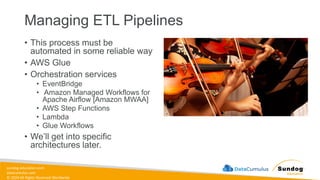 sundog-education.com
datacumulus.com
© 2024 All Rights Reserved Worldwide
Managing ETL Pipelines
• This process must be
automated in some reliable way
• AWS Glue
• Orchestration services
• EventBridge
• Amazon Managed Workflows for
Apache Airflow [Amazon MWAA]
• AWS Step Functions
• Lambda
• Glue Workflows
• We’ll get into specific
architectures later.
 