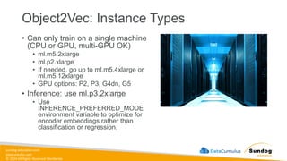 sundog-education.com
datacumulus.com
© 2024 All Rights Reserved Worldwide
Object2Vec: Instance Types
• Can only train on a single machine
(CPU or GPU, multi-GPU OK)
• ml.m5.2xlarge
• ml.p2.xlarge
• If needed, go up to ml.m5.4xlarge or
ml.m5.12xlarge
• GPU options: P2, P3, G4dn, G5
• Inference: use ml.p3.2xlarge
• Use
INFERENCE_PREFERRED_MODE
environment variable to optimize for
encoder embeddings rather than
classification or regression.
 