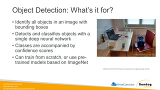 sundog-education.com
datacumulus.com
© 2024 All Rights Reserved Worldwide
Object Detection: What’s it for?
• Identify all objects in an image with
bounding boxes
• Detects and classifies objects with a
single deep neural network
• Classes are accompanied by
confidence scores
• Can train from scratch, or use pre-
trained models based on ImageNet
(MTheiler) [CC BY-SA 4.0 (https://creativecommons.org/licenses/by-sa/4.0)]
 