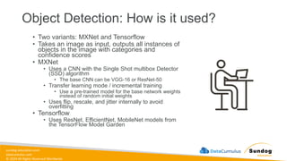 sundog-education.com
datacumulus.com
© 2024 All Rights Reserved Worldwide
Object Detection: How is it used?
• Two variants: MXNet and Tensorflow
• Takes an image as input, outputs all instances of
objects in the image with categories and
confidence scores
• MXNet
• Uses a CNN with the Single Shot multibox Detector
(SSD) algorithm
• The base CNN can be VGG-16 or ResNet-50
• Transfer learning mode / incremental training
• Use a pre-trained model for the base network weights,
instead of random initial weights
• Uses flip, rescale, and jitter internally to avoid
overfitting
• Tensorflow
• Uses ResNet, EfficientNet, MobileNet models from
the TensorFlow Model Garden
 