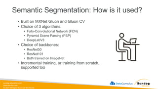 sundog-education.com
datacumulus.com
© 2024 All Rights Reserved Worldwide
Semantic Segmentation: How is it used?
• Built on MXNet Gluon and Gluon CV
• Choice of 3 algorithms:
• Fully-Convolutional Network (FCN)
• Pyramid Scene Parsing (PSP)
• DeepLabV3
• Choice of backbones:
• ResNet50
• ResNet101
• Both trained on ImageNet
• Incremental training, or training from scratch,
supported too
 