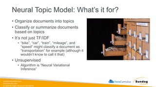 sundog-education.com
datacumulus.com
© 2024 All Rights Reserved Worldwide
Neural Topic Model: What’s it for?
• Organize documents into topics
• Classify or summarize documents
based on topics
• It’s not just TF/IDF
• “bike”, “car”, “train”, “mileage”, and
“speed” might classify a document as
“transportation” for example (although it
wouldn’t know to call it that)
• Unsupervised
• Algorithm is “Neural Variational
Inference”
 