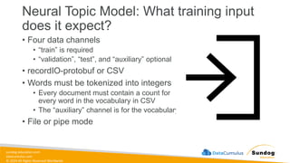 sundog-education.com
datacumulus.com
© 2024 All Rights Reserved Worldwide
Neural Topic Model: What training input
does it expect?
• Four data channels
• “train” is required
• “validation”, “test”, and “auxiliary” optional
• recordIO-protobuf or CSV
• Words must be tokenized into integers
• Every document must contain a count for
every word in the vocabulary in CSV
• The “auxiliary” channel is for the vocabulary
• File or pipe mode
 