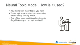 sundog-education.com
datacumulus.com
© 2024 All Rights Reserved Worldwide
Neural Topic Model: How is it used?
• You define how many topics you want
• These topics are a latent representation
based on top ranking words
• One of two topic modeling algorithms in
SageMaker – you can try them both!
 