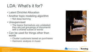 sundog-education.com
datacumulus.com
© 2024 All Rights Reserved Worldwide
LDA: What’s it for?
• Latent Dirichlet Allocation
• Another topic modeling algorithm
• Not deep learning
• Unsupervised
• The topics themselves are unlabeled;
they are just groupings of documents
with a shared subset of words
• Can be used for things other than
words
• Cluster customers based on purchases
• Harmonic analysis in music
 