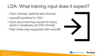 sundog-education.com
datacumulus.com
© 2024 All Rights Reserved Worldwide
LDA: What training input does it expect?
• Train channel, optional test channel
• recordIO-protobuf or CSV
• Each document has counts for every
word in vocabulary (in CSV format)
• Pipe mode only supported with recordIO
 