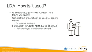 sundog-education.com
datacumulus.com
© 2024 All Rights Reserved Worldwide
LDA: How is it used?
• Unsupervised; generates however many
topics you specify
• Optional test channel can be used for scoring
results
• Per-word log likelihood
• Functionally similar to NTM, but CPU-based
• Therefore maybe cheaper / more efficient
 