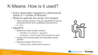 sundog-education.com
datacumulus.com
© 2024 All Rights Reserved Worldwide
K-Means: How is it used?
• Every observation mapped to n-dimensional
space (n = number of features)
• Works to optimize the center of K clusters
• “extra cluster centers” may be specified to improve
accuracy (which end up getting reduced to k)
• K = k*x
• Algorithm:
• Determine initial cluster centers
• Random or k-means++ approach
• K-means++ tries to make initial clusters far apart
• Iterate over training data and calculate cluster
centers
• Reduce clusters from K to k
• Using Lloyd’s method with kmeans++
 