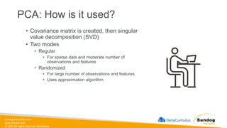 sundog-education.com
datacumulus.com
© 2024 All Rights Reserved Worldwide
PCA: How is it used?
• Covariance matrix is created, then singular
value decomposition (SVD)
• Two modes
• Regular
• For sparse data and moderate number of
observations and features
• Randomized
• For large number of observations and features
• Uses approximation algorithm
 