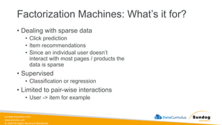 sundog-education.com
datacumulus.com
© 2024 All Rights Reserved Worldwide
Factorization Machines: What’s it for?
• Dealing with sparse data
• Click prediction
• Item recommendations
• Since an individual user doesn’t
interact with most pages / products the
data is sparse
• Supervised
• Classification or regression
• Limited to pair-wise interactions
• User -> item for example
 