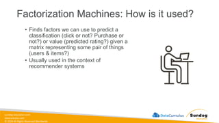 sundog-education.com
datacumulus.com
© 2024 All Rights Reserved Worldwide
Factorization Machines: How is it used?
• Finds factors we can use to predict a
classification (click or not? Purchase or
not?) or value (predicted rating?) given a
matrix representing some pair of things
(users & items?)
• Usually used in the context of
recommender systems
 