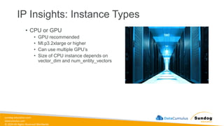 sundog-education.com
datacumulus.com
© 2024 All Rights Reserved Worldwide
IP Insights: Instance Types
• CPU or GPU
• GPU recommended
• Ml.p3.2xlarge or higher
• Can use multiple GPU’s
• Size of CPU instance depends on
vector_dim and num_entity_vectors
 