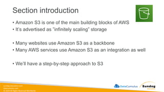 sundog-education.com
datacumulus.com
© 2024 All Rights Reserved Worldwide
Section introduction
• Amazon S3 is one of the main building blocks of AWS
• It’s advertised as ”infinitely scaling” storage
• Many websites use Amazon S3 as a backbone
• Many AWS services use Amazon S3 as an integration as well
• We’ll have a step-by-step approach to S3
 