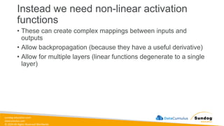 sundog-education.com
datacumulus.com
© 2024 All Rights Reserved Worldwide
Instead we need non-linear activation
functions
• These can create complex mappings between inputs and
outputs
• Allow backpropagation (because they have a useful derivative)
• Allow for multiple layers (linear functions degenerate to a single
layer)
 