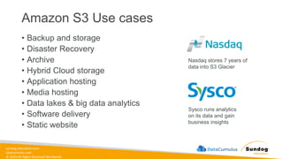 sundog-education.com
datacumulus.com
© 2024 All Rights Reserved Worldwide
Amazon S3 Use cases
• Backup and storage
• Disaster Recovery
• Archive
• Hybrid Cloud storage
• Application hosting
• Media hosting
• Data lakes & big data analytics
• Software delivery
• Static website
Nasdaq stores 7 years of
data into S3 Glacier
Sysco runs analytics
on its data and gain
business insights
 