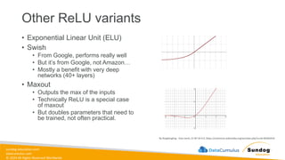sundog-education.com
datacumulus.com
© 2024 All Rights Reserved Worldwide
Other ReLU variants
• Exponential Linear Unit (ELU)
• Swish
• From Google, performs really well
• But it’s from Google, not Amazon…
• Mostly a benefit with very deep
networks (40+ layers)
• Maxout
• Outputs the max of the inputs
• Technically ReLU is a special case
of maxout
• But doubles parameters that need to
be trained, not often practical.
By Ringdongling - Own work, CC BY-SA 4.0, https://commons.wikimedia.org/w/index.php?curid=85402414
 