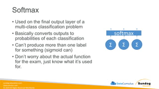sundog-education.com
datacumulus.com
© 2024 All Rights Reserved Worldwide
Softmax
• Used on the final output layer of a
multi-class classification problem
• Basically converts outputs to
probabilities of each classification
• Can’t produce more than one label
for something (sigmoid can)
• Don’t worry about the actual function
for the exam, just know what it’s used
for.
Σ Σ
Σ
softmax
 