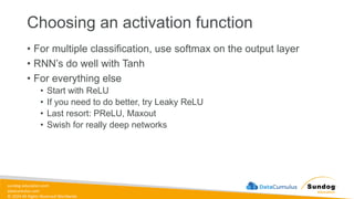 sundog-education.com
datacumulus.com
© 2024 All Rights Reserved Worldwide
Choosing an activation function
• For multiple classification, use softmax on the output layer
• RNN’s do well with Tanh
• For everything else
• Start with ReLU
• If you need to do better, try Leaky ReLU
• Last resort: PReLU, Maxout
• Swish for really deep networks
 