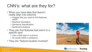 sundog-education.com
datacumulus.com
© 2024 All Rights Reserved Worldwide
CNN’s: what are they for?
• When you have data that doesn’t
neatly align into columns
• Images that you want to find features
within
• Machine translation
• Sentence classification
• Sentiment analysis
• They can find features that aren’t in a
specific spot
• Like a stop sign in a picture
• Or words within a sentence
• They are “feature-location invariant”
 