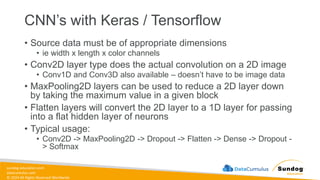 sundog-education.com
datacumulus.com
© 2024 All Rights Reserved Worldwide
CNN’s with Keras / Tensorflow
• Source data must be of appropriate dimensions
• ie width x length x color channels
• Conv2D layer type does the actual convolution on a 2D image
• Conv1D and Conv3D also available – doesn’t have to be image data
• MaxPooling2D layers can be used to reduce a 2D layer down
by taking the maximum value in a given block
• Flatten layers will convert the 2D layer to a 1D layer for passing
into a flat hidden layer of neurons
• Typical usage:
• Conv2D -> MaxPooling2D -> Dropout -> Flatten -> Dense -> Dropout -
> Softmax
 