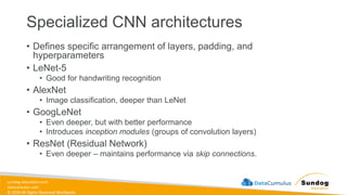 sundog-education.com
datacumulus.com
© 2024 All Rights Reserved Worldwide
Specialized CNN architectures
• Defines specific arrangement of layers, padding, and
hyperparameters
• LeNet-5
• Good for handwriting recognition
• AlexNet
• Image classification, deeper than LeNet
• GoogLeNet
• Even deeper, but with better performance
• Introduces inception modules (groups of convolution layers)
• ResNet (Residual Network)
• Even deeper – maintains performance via skip connections.
 