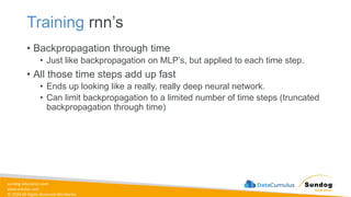 sundog-education.com
datacumulus.com
© 2024 All Rights Reserved Worldwide
Training rnn’s
• Backpropagation through time
• Just like backpropagation on MLP’s, but applied to each time step.
• All those time steps add up fast
• Ends up looking like a really, really deep neural network.
• Can limit backpropagation to a limited number of time steps (truncated
backpropagation through time)
 